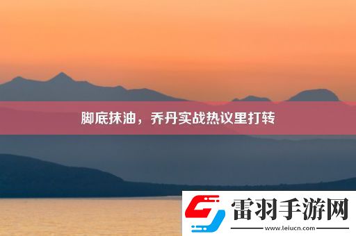 腳底抹油喬丹實戰(zhàn)熱議里打轉(zhuǎn)