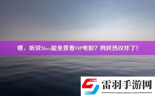 嘿聽說Xbox能免費(fèi)看VIP電影民熱議炸了！