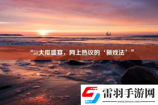 “51大瓜盛宴上熱議的‘新戲法’”