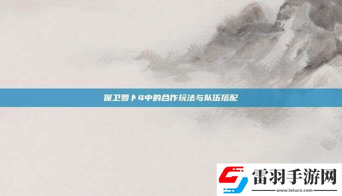 保衛(wèi)蘿卜4中的合作玩法與隊伍搭配