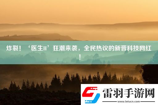 炸裂！‘醫(yī)生H’狂潮來襲全民熱議的新晉科技紅！
