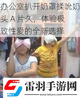 辦公室扒開奶罩揉吮奶頭A片久體驗極致**的全新選擇